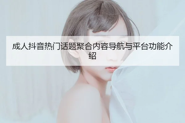 成人抖音热门话题聚合内容导航与平台功能介绍